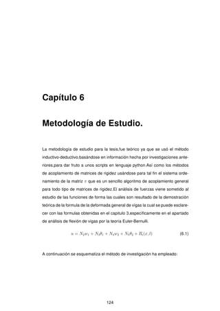 Capítulo 6
Metodología de Estudio.
La metodología de estudio para la tesis,fue teórico ya que se usó el método
inductivo-deductivo,basándose en información hecha por investigaciones ante-
riores,para dar fruto a unos scripts en lenguaje python.Así como los métodos
de acoplamiento de matrices de rigidez usándose para tal ﬁn el sistema orde-
namiento de la matriz π que es un sencillo algoritmo de acoplamiento general
para todo tipo de matrices de rigidez.El análisis de fuerzas viene sometido al
estudio de las funciones de forma las cuales son resultado de la demostración
teórica de la formula de la deformada general de vigas la cual se puede esclare-
cer con las formulas obtenidas en el capitulo 3,especíﬁcamente en el apartado
de análisis de ﬂexión de vigas por la teoría Euler-Bernulli.
u = N2w1 + N3θ1 + N4w2 + N5θ2 + Ri(x, l) (6.1)
A continuación se esquematiza el método de investigación ha empleado:
124
 
