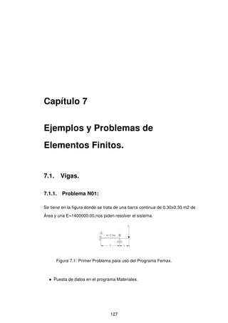 Capítulo 7
Ejemplos y Problemas de
Elementos Finitos.
7.1. Vigas.
7.1.1. Problema N01:
Se tiene en la ﬁgura donde se trata de una barra continua de 0.30x0.30 m2 de
Área y una E=1400000.00,nos piden resolver el sistema.
Figura 7.1: Primer Problema para uso del Programa Femax.
• Puesta de datos en el programa Materiales.
127
 