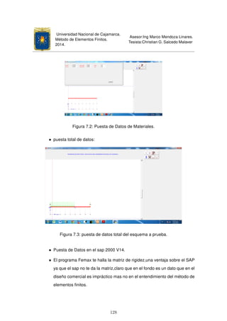 Universidad Nacional de Cajamarca.
Método de Elementos Finitos.
2014.
Asesor:Ing Marco Mendoza Linares.
Tesista:Christian G. Salcedo Malaver
Figura 7.2: Puesta de Datos de Materiales.
• puesta total de datos:
Figura 7.3: puesta de datos total del esquema a prueba.
• Puesta de Datos en el sap 2000 V14.
• El programa Femax te halla la matriz de rigidez,una ventaja sobre el SAP
ya que el sap no te da la matriz,claro que en el fondo es un dato que en el
diseño comercial es impráctico mas no en el entendimiento del método de
elementos ﬁnitos.
128
 