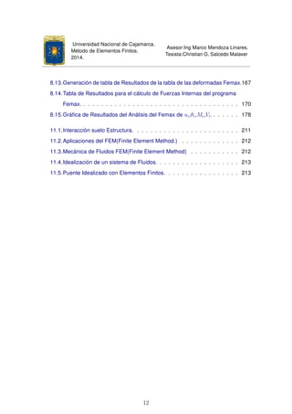 Universidad Nacional de Cajamarca.
Método de Elementos Finitos.
2014.
Asesor:Ing Marco Mendoza Linares.
Tesista:Christian G. Salcedo Malaver
8.13.Generación de tabla de Resultados de la tabla de las deformadas Femax.167
8.14.Tabla de Resultados para el cálculo de Fuerzas Internas del programa
Femax. . . . . . . . . . . . . . . . . . . . . . . . . . . . . . . . . . . . 170
8.15.Gráﬁca de Resultados del Análisis del Femax de ui,θi,Mi,Vi. . . . . . . 178
11.1.Interacción suelo Estructura. . . . . . . . . . . . . . . . . . . . . . . . 211
11.2.Aplicaciones del FEM(Finite Element Method.) . . . . . . . . . . . . . 212
11.3.Mecánica de Fluidos FEM(Finite Element Method) . . . . . . . . . . . 212
11.4.Idealización de un sistema de Fluidos. . . . . . . . . . . . . . . . . . . 213
11.5.Puente Idealizado con Elementos Finitos. . . . . . . . . . . . . . . . . 213
12
 