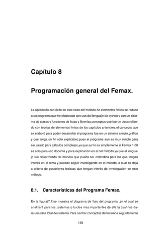 Capítulo 8
Programación general del Femax.
La aplicación con éxito en este caso del método de elementos ﬁnitos se reduce
a un programa que he elaborado con uso del lenguaje de python y con un siste-
ma de clases y funciones de listas y librerías,conceptos que fueron desarrollan-
do con teorías de elementos ﬁnitos de los capítulos anteriores,el concepto que
se elaboró para poder desarrollar el programa fue,en un sistema simple,gráﬁco
y que tenga un ﬁn solo explicativo,pues el programa aun es muy simple para
ser usado para cálculos complejos,ya que su ﬁn es simplemente el Femax 1.00
es solo para uso docente y para explicación en si del método ya que el lengua-
je fue desarrollado de manera que pueda ser entendida para los que tengan
interés en el tema y puedan seguir investigando en el método la cual se deja
a criterio de posteriores tesistas que tengan interés de investigación en este
método.
8.1. Características del Programa Femax.
En la ﬁgura(7.1)se muestra el diagrama de ﬂujo del programa ,en el cual se
analizará para los ,sistemas o bucles mas importantes de ella la cual nos da-
rá una idea total del sistema.Para centrar conceptos deﬁniremos seguidamente
139
 