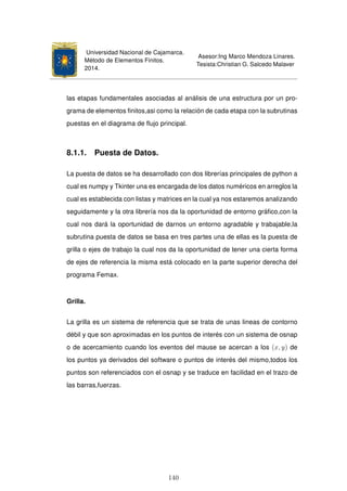 Universidad Nacional de Cajamarca.
Método de Elementos Finitos.
2014.
Asesor:Ing Marco Mendoza Linares.
Tesista:Christian G. Salcedo Malaver
las etapas fundamentales asociadas al análisis de una estructura por un pro-
grama de elementos ﬁnitos,asi como la relación de cada etapa con la subrutinas
puestas en el diagrama de ﬂujo principal.
8.1.1. Puesta de Datos.
La puesta de datos se ha desarrollado con dos librerías principales de python a
cual es numpy y Tkinter una es encargada de los datos numéricos en arreglos la
cual es establecida con listas y matrices en la cual ya nos estaremos analizando
seguidamente y la otra librería nos da la oportunidad de entorno gráﬁco,con la
cual nos dará la oportunidad de darnos un entorno agradable y trabajable,la
subrutina puesta de datos se basa en tres partes una de ellas es la puesta de
grilla o ejes de trabajo la cual nos da la oportunidad de tener una cierta forma
de ejes de referencia la misma está colocado en la parte superior derecha del
programa Femax.
Grilla.
La grilla es un sistema de referencia que se trata de unas lineas de contorno
débil y que son aproximadas en los puntos de interés con un sistema de osnap
o de acercamiento cuando los eventos del mause se acercan a los (x, y) de
los puntos ya derivados del software o puntos de interés del mismo,todos los
puntos son referenciados con el osnap y se traduce en facilidad en el trazo de
las barras,fuerzas.
140
 