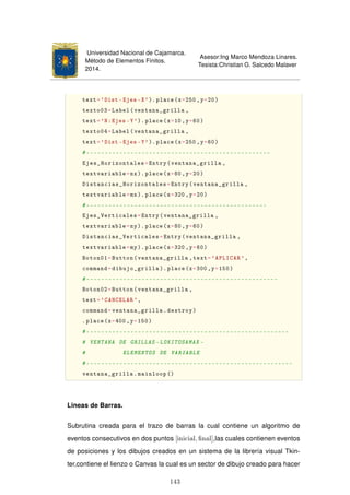 Universidad Nacional de Cajamarca.
Método de Elementos Finitos.
2014.
Asesor:Ing Marco Mendoza Linares.
Tesista:Christian G. Salcedo Malaver
text='Dist -Ejes -X').place(x=250 ,y=20)
texto03=Label(ventana_grilla ,
text='N:Ejes -Y'). place(x=10,y=60)
texto04=Label(ventana_grilla ,
text='Dist -Ejes -Y').place(x=250 ,y=60)
#--------------------------------------------------
Ejes_Horizontales=Entry(ventana_grilla ,
textvariable=nx).place(x=80,y=20)
Distancias_Horizontales=Entry(ventana_grilla ,
textvariable=mx).place(x=320 ,y=20)
#-------------------------------------------------
Ejes_Verticales=Entry(ventana_grilla ,
textvariable=ny).place(x=80,y=60)
Distancias_Verticales=Entry(ventana_grilla ,
textvariable=my).place(x=320 ,y=60)
Boton01=Button(ventana_grilla ,text='APLICAR ',
command=dibujo_grilla ).place(x=300 ,y=150)
#----------------------------------------------------
Boton02=Button(ventana_grilla ,
text='CANCELAR ',
command=ventana_grilla.destroy)
.place(x=400 ,y=150)
#-------------------------------------------------------
# VENTANA DE GRILLAS -LOKITOSAMAX -
# ELEMENTOS DE VARIABLE
#--------------------------------------------------------
ventana_grilla.mainloop ()
Lineas de Barras.
Subrutina creada para el trazo de barras la cual contiene un algoritmo de
eventos consecutivos en dos puntos [inicial, nal],las cuales contienen eventos
de posiciones y los dibujos creados en un sistema de la librería visual Tkin-
ter,contiene el lienzo o Canvas la cual es un sector de dibujo creado para hacer
143
 