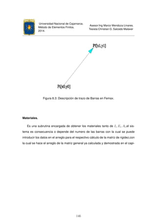 Universidad Nacional de Cajamarca.
Método de Elementos Finitos.
2014.
Asesor:Ing Marco Mendoza Linares.
Tesista:Christian G. Salcedo Malaver
Figura 8.3: Descripción de trazo de Barras en Femax.
Materiales.
Es una subrutina encargada de obtener los materiales tanto de Ii, Ei, Ai,el sis-
tema es consecuencia o depende del numero de las barras con la cual se puede
introducir los datos en el arreglo para el respectivo cálculo de la matriz de rigidez,con
la cual se hace el arreglo de la matriz general ya calculada y demostrada en el capi-
146
 