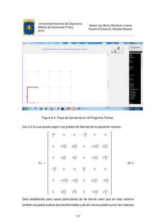Universidad Nacional de Cajamarca.
Método de Elementos Finitos.
2014.
Asesor:Ing Marco Mendoza Linares.
Tesista:Christian G. Salcedo Malaver
Figura 8.4: Trazo de las barras en el Programa Femax.
tulo 3.2 la cual queda según sus grados de libertad de la siguiente manera:
KT =





























AE
L
0 0 −AE
L
0 0
0 12EI
L3 6EI
L2 0 −12EI
L3 6EI
L2
0 6EI
L2 4EI
L
0 −6EI
L2 2EI
L
−AE
L
0 0 AE
L
0 0
0 −12EI
L3 −6EI
L2 0 12EI
L3 −6EI
L2
0 6EI
L2 2EI
L
0 −6EI
L2 4EI
L





























(8.1)
Será establecido para casos particulares de de barras claro que en este sistema
también se podrá evaluar las transformadas y de tal manera poder sumar las matrices
147
 
