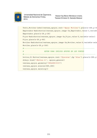 Universidad Nacional de Cajamarca.
Método de Elementos Finitos.
2014.
Asesor:Ing Marco Mendoza Linares.
Tesista:Christian G. Salcedo Malaver
Texto_Moviles=Label(ventana_apoyos ,text='Apoyo Moviles '). place(x=100 ,y=10
Empotrados=Radiobutton(ventana_apoyos ,image=Im_Empotrados ,value=1,variabl
Empotrados.place(x=20 ,y=20)
Fijos=Radiobutton(ventana_apoyos ,image=Im_Fijos ,value=2,variable=selec)
Fijos.place(x=20,y=60)
Moviles=Radiobutton(ventana_apoyos ,image=Im_Moviles ,value=3,variable=sele
Moviles.place(x=20,y=100)
#---------------------------------------------------------------------
# BOTON PARA INCLUIR APOYOS EN LOS PUNTOS
#----------------------------------------------------------------------
botton_01=Button(ventana_apoyos ,text='Ejecutar ',fg='blue'). place(x=200 ,y=
dibujo.bind('Button -1', apoyos_general)
ventana_apoyos.geometry('400x300+0+0')
ventana_apoyos.minsize(400 ,300)
ventana_apoyos.mainloop ()
155
 