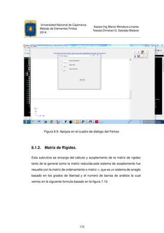 Universidad Nacional de Cajamarca.
Método de Elementos Finitos.
2014.
Asesor:Ing Marco Mendoza Linares.
Tesista:Christian G. Salcedo Malaver
Figura 8.9: Apoyos en el cuadro de diálogo del Femax.
8.1.2. Matriz de Rigidez.
Esta subrutina se encarga del cálculo y acoplamiento de la matriz de rigidez
tanto de la general como la matriz reducida,este sistema de acoplamiento fue
resuelta con la matriz de ordenamiento o matriz πi que es un sistema de arreglo
basado en los grados de libertad y el numero de barras de análisis la cual
vemos en la siguiente formula basado en la ﬁgura 7.10.
156
 