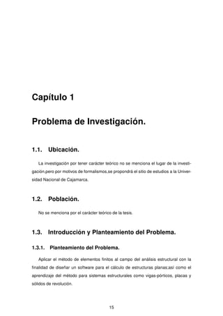 Capítulo 1
Problema de Investigación.
1.1. Ubicación.
La investigación por tener carácter teórico no se menciona el lugar de la investi-
gación,pero por motivos de formalismos,se propondrá el sitio de estudios a la Univer-
sidad Nacional de Cajamarca.
1.2. Población.
No se menciona por el carácter teórico de la tesis.
1.3. Introducción y Planteamiento del Problema.
1.3.1. Planteamiento del Problema.
Aplicar el método de elementos ﬁnitos al campo del análisis estructural con la
ﬁnalidad de diseñar un software para el cálculo de estructuras planas;así como el
aprendizaje del método para sistemas estructurales como vigas-pórticos, placas y
sólidos de revolución.
15
 