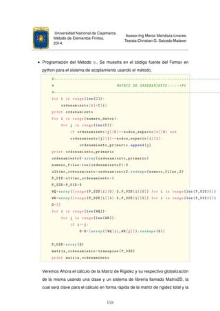 Universidad Nacional de Cajamarca.
Método de Elementos Finitos.
2014.
Asesor:Ing Marco Mendoza Linares.
Tesista:Christian G. Salcedo Malaver
Programación del Método πi. Se muestra en el código fuente del Femax en
python para el sistema de acoplamiento usando el método.
#------------------------------------------------------------------------
# MATRIZ DE ORDENAMIENTO -----PI
#------------------------------------------------------------------------
for i in range(len(C)):
ordenamiento[i]=C[i]
print ordenamiento
for i in range(numero_datos):
for j in range(len(C)):
if ordenamiento[j][0]==nodos_espacio[i][0] and
ordenamiento[j][1]==nodos_espacio[i][1]:
ordenamiento_primario.append(j)
print ordenamiento_primario
ordenamiento2=array(ordenamiento_primario)
numero_filas=len(ordenamiento2)/2
ultimo_ordenamiento=ordenamiento2.reshape(numero_filas ,2)
P_01S=ultimo_ordenamiento+1
P_02S=P_01S*3
WQ=array([range(P_02S[i][0]-3,P_02S[i][0]) for i in range(len(P_02S))])
WR=array([range(P_02S[i][1]-3,P_02S[i][1]) for i in range(len(P_02S))])
O=[]
for i in range(len(WQ)):
for j in range(len(WR)):
if i==j:
O=O+[array([WQ[i],WR[j]]). reshape(6)]
P_03S=array(O)
matriz_ordenamiento=transpose(P_03S)
print matriz_ordenamiento
Veremos Ahora el cálculo de la Matriz de Rigidez y su respectivo globalización
de la misma usando una clase y un sistema de librería llamado Matrix2D, la
cual será clave para el cálculo en forma rápida de la matriz de rigidez total y la
159
 