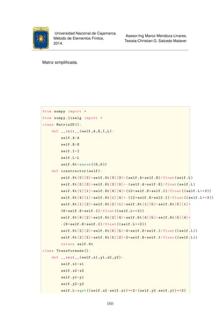 Universidad Nacional de Cajamarca.
Método de Elementos Finitos.
2014.
Asesor:Ing Marco Mendoza Linares.
Tesista:Christian G. Salcedo Malaver
Matriz simpliﬁcada.
from numpy import *
from numpy.linalg import *
class Matrix2D ():
def __init__(self ,A,E,I,L):
self.A=A
self.E=E
self.I=I
self.L=L
self.Kt=zeros((6,6))
def constructor(self):
self.Kt[0][0]=self.Kt[3][3]=(self.A*self.E)/float(self.L)
self.Kt[0][3]=self.Kt[3][0]=-(self.A*self.E)/float(self.L)
self.Kt[1][1]=self.Kt[4][4]=(12*self.E*self.I)/float ((self.L**3))
self.Kt[4][1]=self.Kt[1][4]=-(12*self.E*self.I)/float ((self.L**3))
self.Kt[1][2]=self.Kt[2][1]=self.Kt[1][5]=self.Kt[5][1]=
(6*self.E*self.I)/float((self.L**2))
self.Kt[4][2]=self.Kt[2][4]=self.Kt[4][5]=self.Kt[5][4]=
-(6*self.E*self.I)/float((self.L**2))
self.Kt[2][2]=self.Kt[5][5]=4*self.E*self.I/float ((self.L))
self.Kt[2][5]=self.Kt[5][2]=2*self.E*self.I/float ((self.L))
return self.Kt
class Transformada ():
def __init__(self ,x1,y1,x2,y2):
self.x1=x1
self.x2=x2
self.y1=y1
self.y2=y2
self.L=sqrt((self.x2-self.x1)**2+(self.y2-self.y1)**2)
160
 