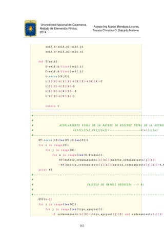 Universidad Nacional de Cajamarca.
Método de Elementos Finitos.
2014.
Asesor:Ing Marco Mendoza Linares.
Tesista:Christian G. Salcedo Malaver
self.h=self.y2-self.y1
self.d=self.x2-self.x1
def T(self):
S=self.h/float(self.L)
C=self.d/float(self.L)
t=zeros ((6,6))
t[0][0]=t[1][1]=t[3][3]=t[4][4]=C
t[0][1]=t[3][4]=S
t[1][0]=t[4][3]=-S
t[2][2]=t[5][5]=1
return t
#----------------------------------------------------------------------------
#
# ACOPLAMIENTO FINAL DE LA MATRIZ DE RIGIDEZ TOTAL DE LA ESTRUC
# k[PI[i][n],PI[j][n]]------------------K{n}[i][n]
#----------------------------------------------------------------------------
KT=zeros((3*len(C),3*len(C)))
for i in range(6):
for j in range(6):
for n in range(len(K_Rtodos )):
KT[matriz_ordenamiento[i][n]][matriz_ordenamiento[j][n]]
=KT[matriz_ordenamiento[i][n]][matriz_ordenamiento[j][n]]+K_R
print KT
#----------------------------------------------------------------------------
#
# CALCULO DE MATRIZ REDUCIDA -- Ki
#
#----------------------------------------------------------------------------
GDL01=[]
for i in range(len(C)):
for j in range(len(tipo_apoyos1 )):
if ordenamiento[i][0]==tipo_apoyos1[j][0] and ordenamiento[i][1]
161
 