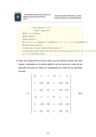 Universidad Nacional de Cajamarca.
Método de Elementos Finitos.
2014.
Asesor:Ing Marco Mendoza Linares.
Tesista:Christian G. Salcedo Malaver
==tipo_apoyos1[j][1]:
GDL01.append(i)
GDL02=array(GDL01)
GDL03=GDL02+1
GDL04=GDL03*3
MQ=array([range(GDL04[i]-3,GDL04[i]) for i in range(len(GDL04))])
EL=MQ*codigo_apoyos1
K_reducida_inicial=delete(KT ,EL ,axis=0)
K_reducida_final=delete(K_reducida_inicial ,EL,axis=1)#calculo de K_reduci
print K_reducida_final
Antes del acoplamiento es bueno saber que las matrices tendrán que estar
sujetas o calculadas en el sistema global la cual se calcula por medio de las
siguientes formulas las cuales son establecidas por medio de las siguientes
formulas.
Ki =





























AE
L
0 0 −AE
L
0 0
0 12EI
L3 6EI
L2 0 −12EI
L3 6EI
L2
0 6EI
L2 4EI
L
0 −6EI
L2 2EI
L
−AE
L
0 0 AE
L
0 0
0 −12EI
L3 −6EI
L2 0 12EI
L3 −6EI
L2
0 6EI
L2 2EI
L
0 −6EI
L2 4EI
L





























(8.5)
162
 