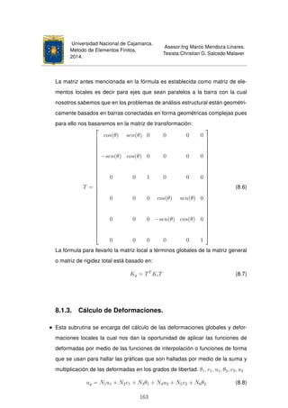 Universidad Nacional de Cajamarca.
Método de Elementos Finitos.
2014.
Asesor:Ing Marco Mendoza Linares.
Tesista:Christian G. Salcedo Malaver
La matriz antes mencionada en la fórmula es establecida como matriz de ele-
mentos locales es decir para ejes que sean paralelos a la barra con la cual
nosotros sabemos que en los problemas de análisis estructural están geométri-
camente basados en barras conectadas en forma geométricas complejas pues
para ello nos basaremos en la matriz de transformación:
T =





























cos(θ) sen(θ) 0 0 0 0
−sen(θ) cos(θ) 0 0 0 0
0 0 1 0 0 0
0 0 0 cos(θ) sen(θ) 0
0 0 0 −sen(θ) cos(θ) 0
0 0 0 0 0 1





























(8.6)
La fórmula para llevarlo la matriz local a términos globales de la matriz general
o matriz de rigidez total está basado en:
Kg = TT
KiT (8.7)
8.1.3. Cálculo de Deformaciones.
Esta subrutina se encarga del cálculo de las deformaciones globales y defor-
maciones locales la cual nos dan la oportunidad de aplicar las funciones de
deformadas por medio de las funciones de interpolación o funciones de forma
que se usan para hallar las gráﬁcas que son halladas por medio de la suma y
multiplicación de las deformadas en los grados de libertad. θ1, v1, u1, θ2, v2, u2
ug = N1u1 + N2v1 + N3θ1 + N4u2 + N5v2 + N6θ2 (8.8)
163
 