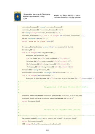 Universidad Nacional de Cajamarca.
Método de Elementos Finitos.
2014.
Asesor:Ing Marco Mendoza Linares.
Tesista:Christian G. Salcedo Malaver
esquema_FuerzasD1=array(esquema_FuerzasD)
esquema_FuerzasD2=(esquema_FuerzasD1+1)*3
WU=array([range(esquema_FuerzasD2[i]-3,
esquema_FuerzasD2[i]) for i in range(len(esquema_FuerzasD2 ))])
WP=WU.reshape(len(WU)*3,1)
print 'este es la clave'+str(WP)
Fuerzas_Distribuidas=zeros ((len(ordenamiento)*3,1))
Fuerzas_DD=[]
for i in range(len(longitudesFD )):
Fuerzas_DD=Fuerzas_DD+
[[0,Valores_FD[i]*(longitudesFD[i])/float(2),
Valores_FD[i]*(longitudesFD[i]**2)/float(12)],
[0,Valores_FD[i]*(longitudesFD[i])/float(2),
-Valores_FD[i]*(longitudesFD[i]**2)/float(12)]]
FuerzasDD1=array(Fuerzas_DD)
FuerzasDD2=FuerzasDD1.reshape(len(FuerzasDD1)*3,1)
for i in range(len(FuerzasDD2 )):
Fuerzas_Distribuidas[WP[i]]=Fuerzas_Distribuidas[WP[i]]+FuerzasDD2[i]
#----------------------------------------------------------------------------
#
# Programacion de Fuerzas Nodales Equivalentes
#
#----------------------------------------------------------------------------
Fuerzas_nequivalentes=Fuerzas_puntuales-Fuerzas_Distribuidas
Fuerzas_NodD=delete(Fuerzas_nequivalentes ,EL ,axis=0)
print Fuerzas_NodD
#----------------------------------------------------------------------------
#
# Calculo de las deformaciones Nodales
#
#----------------------------------------------------------------------------
Deformaciones01=dot(inv(K_reducida_final),Fuerzas_NodD)
print Deformaciones01
WUP=range(0,len(Fuerzas_nequivalentes ))
166
 