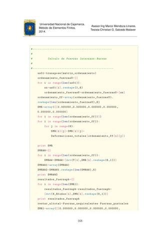 Universidad Nacional de Cajamarca.
Método de Elementos Finitos.
2014.
Asesor:Ing Marco Mendoza Linares.
Tesista:Christian G. Salcedo Malaver
#-----------------------------------------------
#
# Calculo de Fuerzas Internasx -Barras
#
#------------------------------------------------
us01=transpose(matriz_ordenamiento)
ordenamiento_fuerzasU=[]
for i in range(len(us01)):
sx=us01[i].reshape(1,6)
ordenamiento_fuerzasU=ordenamiento_fuerzasU+[sx]
ordenamiento_ff=array(ordenamiento_fuerzasU ).
reshape(len(ordenamiento_fuerzasU),6)
SMR=array([[0.000000 ,0.000000 ,0.000000 ,0.000000 ,
0.000000 ,0.000000]
for i in range(len(ordenamiento_ff ))])
for i in range(len(ordenamiento_ff )):
for j in range(6):
SMR[i][j]=SMR[i][j]+
Deformaciones_totales[ordenamiento_ff[i][j]]
print SMR
SMRWW=[]
for i in range(len(ordenamiento_ff )):
SMRWW=SMRWW+[dot(T[i],SMR[i].reshape(6,1))]
SMRWW1=array(SMRWW)
SMRWW2=SMRWW1.reshape(len(SMRWW),6)
print SMRWW2
resultados_fuerzapb=[]
for i in range(len(SMR)):
resultados_fuerzapb=resultados_fuerzapb+
[dot(K_Rtodos[i],SMR[i].reshape(6,1))]
print resultados_fuerzapb
restar_altotal=Fuerzas_nequivalentes-Fuerzas_puntuales
SMR1=array([[0.000000 ,0.000000 ,0.000000 ,0.000000 ,
168
 