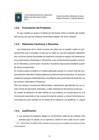 Universidad Nacional de Cajamarca.
Método de Elementos Finitos.
2014.
Asesor:Ing Marco Mendoza Linares.
Tesista:Christian G. Salcedo Malaver
1.3.2. Formulación del Problema.
En que medida se ajusta el método de elementos ﬁnitos al estudio del análisis
estructural,y por que los software comerciales trabajan con dicho método?
1.3.3. Elementos Continuos y Discretos.
Las limitaciones de la mente humana son tales que no pueden captar el com-
portamiento que el complejo mundo que lo rodea en una sola operación global.Por
ello,una forma natural de proceder de ingenieros consiste en separar los sistemas en
sus componentes individuales,o ”Elementos”,cuyo comportamiento pueden conocer-
se sin diﬁcultad,y a continuación reconstruir el sistema original para estudiarlo a partir
de dichos componentes.
En muchos casos se obtiene un modelo adecuado usando un numero ﬁnito de com-
ponentes bien deﬁnidos.A tales problemas los denominaremos discretos. En otros,las
subdivisión prosigue indeﬁnidamente y el problema solo puede deﬁnirse haciendo uso
de la ﬁcción matemática inﬁnitesimal.
Ello nos conduce a ecuaciones diferenciales o expresiones equivalentes con un nu-
mero inﬁnito de elementos implicados. a tales sistemas los llamaremos continuos.
Su campo de aplicación de este método es muy amplio,y en consecuencia es una
herramienta importante en las nuevas formulas de analizar y simular fenómenos es-
tructurales,así como también en el campo de la hidráulica y la geotécnia. [1, pag.4]
1
1.3.4. Justiﬁcación.
Los avances tecnológicos obligan el conocimiento cabal de los métodos más
precisos para el cálculo en la ingeniería, donde el error cada día se vuelve
1
[1]−→Pérez Villar Luis Alberto,Tesis:”Análisis de Estructuras por el Método de Elementos Finitos
A.Computadora”
16
 