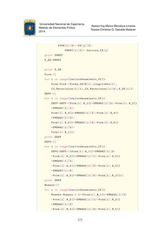 Universidad Nacional de Cajamarca.
Método de Elementos Finitos.
2014.
Asesor:Ing Marco Mendoza Linares.
Tesista:Christian G. Salcedo Malaver
VVUW[i][3]==F4[j][3]:
FMMUT[i][0]=-Valores_FD[j]
print FMMUT
F_DD=FMMUT
print F_DD
Form=[]
for i in range(len(ordenamiento_ff )):
Form=Form+[Forma_GG(X[i],longitudes[i],
C3_Materiales[i][1],C3_Materiales[i][0],F_DD[i])]
DEFF=[]
for i in range(len(ordenamiento_ff )):
DEFF=DEFF+[Form[i].N_1()*SMRWW2[i][0]+Form[i].N_2()
*SMRWW2[i][1]+
Form[i].N_3()*SMRWW2[i][2]+Form[i].N_4()
*SMRWW2[i][3]+
Form[i].N_5()*SMRWW2[i][4]+Form[i].N_6()
*SMRWW2[i][5]+
Form[i].R_1()]
print DEFF
DEFG=[]
for i in range(len(ordenamiento_ff )):
DEFG=DEFG+[(Form[i].W_1()*SMRWW2[i][0]
+Form[i].W_2()*SMRWW2[i][1]+Form[i].W_3()
*SMRWW2[i][2]
+Form[i].W_4()*SMRWW2[i][3]+Form[i].W_5()
*SMRWW2[i][4]
+Form[i].W_6()*SMRWW2[i][5]+Form[i].R_2())]
print DEFG
Momenx=[]
for i in range(len(ordenamiento_ff )):
Momenx=Momenx+[-1*(Form[i].M_1()*SMRWW2[i][0]
+Form[i].M_2()*SMRWW2[i][1]+Form[i].M_3()
*SMRWW2[i][2]
+Form[i].M_4()*SMRWW2[i][3]+Form[i].M_5()
172
 