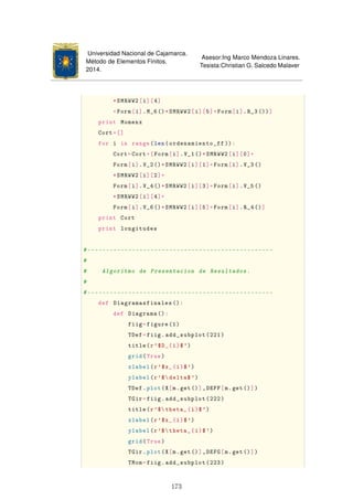 Universidad Nacional de Cajamarca.
Método de Elementos Finitos.
2014.
Asesor:Ing Marco Mendoza Linares.
Tesista:Christian G. Salcedo Malaver
*SMRWW2[i][4]
+Form[i].M_6()*SMRWW2[i][5]+Form[i].R_3())]
print Momenx
Cort=[]
for i in range(len(ordenamiento_ff )):
Cort=Cort+[Form[i].V_1()*SMRWW2[i][0]+
Form[i].V_2()*SMRWW2[i][1]+Form[i].V_3()
*SMRWW2[i][2]+
Form[i].V_4()*SMRWW2[i][3]+Form[i].V_5()
*SMRWW2[i][4]+
Form[i].V_6()*SMRWW2[i][5]+Form[i].R_4()]
print Cort
print longitudes
#--------------------------------------------------
#
# Algoritmo de Presentacion de Resultados.
#
#--------------------------------------------------
def Diagramasfinales ():
def Diagrama ():
fiig=figure(1)
TDef=fiig.add_subplot(221)
title(r'$D_{i}$')
grid(True)
xlabel(r'$x_{i}$')
ylabel(r'$delta$ ')
TDef.plot(X[m.get()],DEFF[m.get()])
TGir=fiig.add_subplot(222)
title(r'$theta_{i}$')
xlabel(r'$x_{i}$')
ylabel(r'$theta_{i}$')
grid(True)
TGir.plot(X[m.get()],DEFG[m.get()])
TMom=fiig.add_subplot(223)
173
 