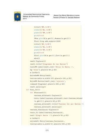 Universidad Nacional de Cajamarca.
Método de Elementos Finitos.
2014.
Asesor:Ing Marco Mendoza Linares.
Tesista:Christian G. Salcedo Malaver
title(r'$M_{i}$')
xlabel(r'$x_{i}$')
ylabel(r'$M_{i}$')
grid(True)
TMom.plot(X[m.get()],Momenx[m.get()])
TCort=fiig.add_subplot(224)
title(r'$V_{i}$')
xlabel(r'$x_{i}$')
ylabel(r'$V_{i}$')
grid(True)
TCort.plot(X[m.get()],Cort[m.get()])
show()
ven01=Toplevel ()
ven01.title('Diagramas de las Barras ')
textoMM=Label(ven01 ,text='Elija la Barra :',
fg='blue'). place(x=20,y=20)
m=IntVar ()
EntradaMM=Entry(ven01 ,
textvariable=m,width=10).place(x=100 ,y=20)
BotonMM=Button(ven01 ,text='ejecuta ',
command=Diagrama ).place(x=200 ,y=20)
ven01.mainloop ()
def Fuer_Int ():
def VFuerzas01 ():
ventana_alterna01=Toplevel ()
texto=Label(ventana_alterna01 ,text=fuerzas_bfinal
[n.get()]).place(x=20 ,y=20)
ventana_alterna01.title('Fuerzas Int por Barras.')
ventana_alterna01.mainloop ()
ventana_fuerzasint=Toplevel ()
texto_01=Label(ventana_fuerzasint ,
text='Elegir Barra :'). place(x=20,y=20)
n=IntVar ()
entrada01=Entry(ventana_fuerzasint ,
textvariable=n,width=5).place(x=100 ,y=20)
174
 