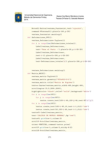 Universidad Nacional de Cajamarca.
Método de Elementos Finitos.
2014.
Asesor:Ing Marco Mendoza Linares.
Tesista:Christian G. Salcedo Malaver
Boton01=Button(ventana_fuerzasint ,text='ejecuta ',
command=VFuerzas01 ).place(x=150 ,y=20)
ventana_fuerzasint.mainloop ()
def Deformaciones_FFU ():
ventana_Deformaciones=Toplevel ()
for i in range(len(Deformaciones_totales )):
Label(ventana_Deformaciones ,
text='Para el Punto :'). place(x=20,y=i*20+20)
Label(ventana_Deformaciones ,
text=i+1). place(x=150 ,y=i*20+20)
Label(ventana_Deformaciones ,
text=Deformaciones_totales[i]).place(x=180 ,y=i*20+20)
ventana_Deformaciones.mainloop ()
def Matriz_RRIG ():
ventana_matrix=Toplevel ()
ventana_matrix.geometry('600x600+0+0')
ventana_matrix.title('Matriz de Rigidez ')
textos=Canvas(ventana_matrix ,width=400 ,height=400 ,
scrollregion=(0,0,2000 ,2000),
highlightcolor='black ',relief='solid',background='white ')
for i in range(len(KT)):
for j in range(len(KT)):
textos.create_text(100*i+40,100*j+40 ,text=KT[i][j])
for i in range(len(KT)):
textos.create_text(100*i+40,10,text=i+1,fill='red')
textos.create_text(10,100*i+40,text=i+1,fill='red')
textos01=Label(ventana_matrix ,
text='CALCULO DE MATRIZ GENERAL ',fg='red')
textos01.grid(row=1,column=3)
scrollY=Scrollbar(ventana_matrix ,
orient=VERTICAL ,command=textos.yview)
scrollY.grid(row=1,column=2,sticky=N+S)
scrollX=Scrollbar(ventana_matrix ,
175
 