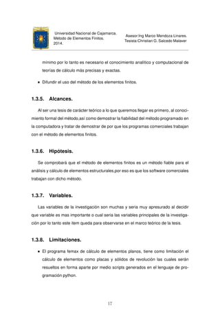 Universidad Nacional de Cajamarca.
Método de Elementos Finitos.
2014.
Asesor:Ing Marco Mendoza Linares.
Tesista:Christian G. Salcedo Malaver
mínimo por lo tanto es necesario el conocimiento analítico y computacional de
teorías de cálculo más precisas y exactas.
Difundir el uso del método de los elementos ﬁnitos.
1.3.5. Alcances.
Al ser una tesis de carácter teórico a lo que queremos llegar es primero, al conoci-
miento formal del método,así como demostrar la ﬁabilidad del método programado en
la computadora y tratar de demostrar de por que los programas comerciales trabajan
con el método de elementos ﬁnitos.
1.3.6. Hipótesis.
Se comprobará que el método de elementos ﬁnitos es un método ﬁable para el
análisis y cálculo de elementos estructurales,por eso es que los software comerciales
trabajan con dicho método.
1.3.7. Variables.
Las variables de la investigación son muchas y seria muy apresurado al decidir
que variable es mas importante o cual seria las variables principales de la investiga-
ción por lo tanto este item queda para observarse en el marco teórico de la tesis.
1.3.8. Limitaciones.
El programa femax de cálculo de elementos planos, tiene como limitación el
cálculo de elementos como placas y sólidos de revolución las cuales serán
resueltos en forma aparte por medio scripts generados en el lenguaje de pro-
gramación python.
17
 