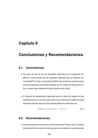 Capítulo 9
Conclusiones y Recomendaciones.
9.1. Conclusiones.
• Se pudo ver que al ser los resultados obtenidos por el programa FE-
MAX,en contra partida de los resultados obtenidos por el Software Co-
mercial SAP V14 hay un parecido de 99.8 % por lo tanto se puede concluir
que los programas comerciales trabajan con el método de elementos ﬁni-
tos y nuestra tesis hipótesis ha sido resuelta como cierta.
• El sistema de acoplamiento generado para la matriz de rigidez,ha sido
satisfactoria por lo cual se puede tomar como referencia el algoritmo para
elementos de todo tipo así como placas,sólidos de revolución etc.
KT {(π(i, n), π(j, n))} ←− Kn
(i, j) (9.1)
9.2. Recomendaciones.
• Se recomienda que se dicte el curso de elementos Finitos o que en sílabus
de Análisis Estructural se la incluya ya que es un elemento importante para
180
 