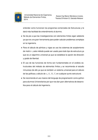 Universidad Nacional de Cajamarca.
Método de Elementos Finitos.
2014.
Asesor:Ing Marco Mendoza Linares.
Tesista:Christian G. Salcedo Malaver
entender como funcionan los programas comerciales de Estructuras y le
dará más facilidad de entendimiento al alumno.
• Se da pie a que las investigaciones con elementos ﬁnitos sigan adelante
ya que es una gran herramienta para poder calcular problemas complejos
en la ingeniería.
• Para el cálculo de pórticos y vigas se uso los sistemas de acoplamiento
de matriz πi,este método puede ser usado para todo tipo de estructura ya
que es un algoritmo universal ya que se establece la opción de dirección
y grado de libertad.
• El uso de las funciones de forma son fundamentales en el análisis es-
tructurales del método de elementos ﬁnitos y se recomienda el estudio
minucioso de ello ya que es también un sistema universal para el cálculo
de las gráﬁcas y cálculo de ui, θi, Mi, Vi en cualquier punto estructural.
• Se recomienda el uso masivo del lenguaje de programación como python
para alumnos Universitarios por que nos dan gran alternativos de desarro-
llos para el cálculo de Ingeniería .
181
 
