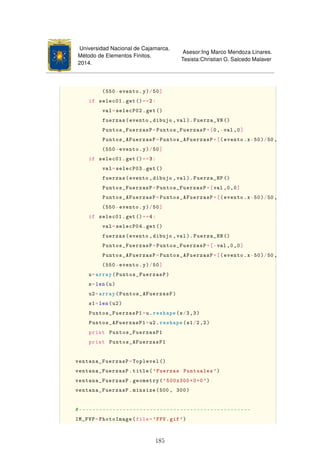 Universidad Nacional de Cajamarca.
Método de Elementos Finitos.
2014.
Asesor:Ing Marco Mendoza Linares.
Tesista:Christian G. Salcedo Malaver
(550-evento.y)/50]
if selec01.get()==2:
val=selecP02.get()
fuerzas(evento ,dibujo ,val). Fuerza_VN ()
Puntos_FuerzasP=Puntos_FuerzasP+[0,-val ,0]
Puntos_AFuerzasP=Puntos_AFuerzasP+[(evento.x-50)/50,
(550-evento.y)/50]
if selec01.get()==3:
val=selecP03.get()
fuerzas(evento ,dibujo ,val). Fuerza_HP ()
Puntos_FuerzasP=Puntos_FuerzasP+[val ,0,0]
Puntos_AFuerzasP=Puntos_AFuerzasP+[(evento.x-50)/50,
(550-evento.y)/50]
if selec01.get()==4:
val=selecP04.get()
fuerzas(evento ,dibujo ,val). Fuerza_HN ()
Puntos_FuerzasP=Puntos_FuerzasP+[-val ,0,0]
Puntos_AFuerzasP=Puntos_AFuerzasP+[(evento.x-50)/50,
(550-evento.y)/50]
u=array(Puntos_FuerzasP)
s=len(u)
u2=array(Puntos_AFuerzasP)
s1=len(u2)
Puntos_FuerzasP1=u.reshape(s/3,3)
Puntos_AFuerzasP1=u2.reshape(s1/2,2)
print Puntos_FuerzasP1
print Puntos_AFuerzasP1
ventana_FuerzasP=Toplevel ()
ventana_FuerzasP.title('Fuerzas Puntuales ')
ventana_FuerzasP.geometry('500x300+0+0')
ventana_FuerzasP.minsize(500 , 300)
#---------------------------------------------------
IM_FVP=PhotoImage(file='FPV.gif')
185
 