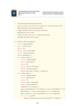 Universidad Nacional de Cajamarca.
Método de Elementos Finitos.
2014.
Asesor:Ing Marco Mendoza Linares.
Tesista:Christian G. Salcedo Malaver
texto04=Label(ventana_FuerzasP ,
text='Fuerzas Horizontales Negativas ').place(x=100 ,y=140)
FHN=Radiobutton(ventana_FuerzasP ,
image=IM_FHN ,value=4,variable=selec01)
FHN.place(x=20,y=140)
dibujo.bind('Button -1',dibujar_Fuerzas)
ventana_FuerzasP.mainloop ()
def Fuerzas_distribuidas ():
global longitudesFD
global Valores_FD
global F4
global inicio_FuerzasD
global linea_FuerzasD
inicio_FuerzasD=[]
def inicio(evento):
global longitudesFD
global Valores_FD
global F4
global inicio_FuerzasD
global linea_FuerzasD
inicio_FuerzasD=[evento.x,evento.y]
def final(evento):
global longitudesFD
global Valores_FD
global F4
global inicio_FuerzasD
global linea_FuerzasD
longitud=sqrt(( evento.x-
inicio_FuerzasD[0])**2+(evento.y-inicio_FuerzasD[1])**2)
COS=(evento.x-inicio_FuerzasD[0])/float(longitud)
SEN=-(evento.y-inicio_FuerzasD[1])/float(longitud)
for i in range(20):
dibujo.create_line(inicio_FuerzasD[0]+longitud/
187
 