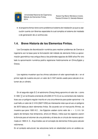 Universidad Nacional de Cajamarca.
Método de Elementos Finitos.
2014.
Asesor:Ing Marco Mendoza Linares.
Tesista:Christian G. Salcedo Malaver
el programa femax tiene como problema el sistema de instalación ya que su eje-
cución cuenta con librerías especiales la cual complica el sistema de instalado
o de generación de un archivo.exe.
1.4. Breve Historia de los Elementos Finitos.
Los Conceptos de discretización numérica para resolver problemas de Ciencia e
ingeniería son la base para la formulación del método de elemento ﬁnito.La aproxi-
mación geométrica mas antigua lleva a las pirámides egipcias de 5000 años.Por otro
lado la aproximación numérica podría registrarse históricamente en China,Egipto y
Grecia.
Los registros muestran que los chinos calcularon el valor aproximado de π en el
primer siglo de nuestra era,con un valor de 3.1547 siendo usado para calcular el vo-
lumen de un cilindro.
En el segundo siglo E.C el astrónomo Chang Heng aproximo el valor de π como
3.1466 142
45
,en la Dinastía oriental de Jihn(265-317 E.C) en su comentario de matemá-
ticas uso un polígono regular inscrito en una circunferencia para poder aproximar π la
cual hallo un valor de 3.1416 (3927/1250);es interesante notar que el uso un polígono
de 3072 lados,es decir elementos ﬁnitos. De acuerdo con el manuscrito Ahmes, se
muestra que para 1500 A.C. , los Egipcios usaban como valor de π = 3,1416. Un
papiro de tiempos mas tempranos, ahora en Moscú, indica que los egipcios usaron
la fórmula para el volumen de una pirámide y el área de un círculo de manera aproxi-
mada en 1800 A. C.. Arquímedes uso el concepto de elementos ﬁnitos para calcular
volúmenes.
En el contexto estructural, las soluciones tanto en elasticidad como en análisis es-
18
 