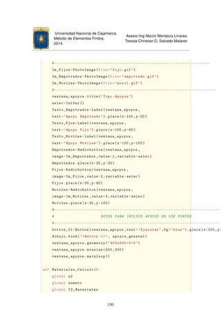 Universidad Nacional de Cajamarca.
Método de Elementos Finitos.
2014.
Asesor:Ing Marco Mendoza Linares.
Tesista:Christian G. Salcedo Malaver
#-------------------------------------------------------------------
Im_Fijos=PhotoImage(file='fijo.gif')
Im_Empotrados=PhotoImage(file='empotrado.gif')
Im_Moviles=PhotoImage(file='movil.gif')
#---------------------------------------------------------------------
ventana_apoyos.title('Tipo -Apoyos ')
selec=IntVar ()
Texto_Empotrados=Label(ventana_apoyos ,
text='Apoyo Empotrado ').place(x=100 ,y=20)
Texto_Fjos=Label(ventana_apoyos ,
text='Apoyo Fijo'). place(x=100 ,y=60)
Texto_Moviles=Label(ventana_apoyos ,
text='Apoyo Moviles '). place(x=100 ,y=100)
Empotrados=Radiobutton(ventana_apoyos ,
image=Im_Empotrados ,value=1,variable=selec)
Empotrados.place(x=20 ,y=20)
Fijos=Radiobutton(ventana_apoyos ,
image=Im_Fijos ,value=2,variable=selec)
Fijos.place(x=20,y=60)
Moviles=Radiobutton(ventana_apoyos ,
image=Im_Moviles ,value=3,variable=selec)
Moviles.place(x=20,y=100)
#-----------------------------------------------------------------------
# BOTON PARA INCLUIR APOYOS EN LOS PUNTOS
#-----------------------------------------------------------------------
botton_01=Button(ventana_apoyos ,text='Ejecutar ',fg='blue'). place(x=200 ,y=
dibujo.bind('Button -1', apoyos_general)
ventana_apoyos.geometry('400x300+0+0')
ventana_apoyos.minsize(400 ,300)
ventana_apoyos.mainloop ()
def Materiales_Calculo ():
global u2
global numero
global C3_Materiales
190
 