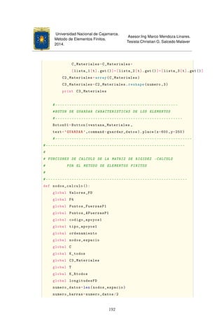 Universidad Nacional de Cajamarca.
Método de Elementos Finitos.
2014.
Asesor:Ing Marco Mendoza Linares.
Tesista:Christian G. Salcedo Malaver
C_Materiales=C_Materiales+
[lista_1[t].get()]+[lista_2[t].get()]+[lista_3[t].get()]
C2_Materiales=array(C_Materiales)
C3_Materiales=C2_Materiales.reshape(numero ,3)
print C3_Materiales
#----------------------------------------------------
#BOTON DE GUARDAR CARACTERISTICAS DE LOS ELEMENTOS
#------------------------------------------------------
Boton01=Button(ventana_Materiales ,
text='GUARDAR ',command=guardar_datos ). place(x=600 ,y=250)
#----------------------------------------------------------
#-----------------------------------------------------------
#
# FUNCIONES DE CALCULO DE LA MATRIZ DE RIGIDEZ -CALCULO
# POR EL METODO DE ELEMENTOS FINITOS
#
#------------------------------------------------------------
def nodos_calculo ():
global Valores_FD
global F4
global Puntos_FuerzasP1
global Puntos_AFuerzasP1
global codigo_apoyos1
global tipo_apoyos1
global ordenamiento
global nodos_espacio
global C
global K_todos
global C3_Materiales
global T
global K_Rtodos
global longitudesFD
numero_datos=len(nodos_espacio)
numero_barras=numero_datos/2
192
 