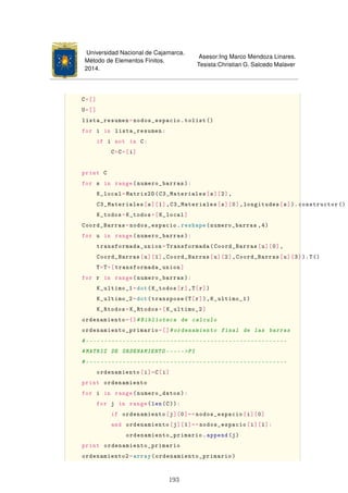 Universidad Nacional de Cajamarca.
Método de Elementos Finitos.
2014.
Asesor:Ing Marco Mendoza Linares.
Tesista:Christian G. Salcedo Malaver
C=[]
U=[]
lista_resumen=nodos_espacio.tolist ()
for i in lista_resumen:
if i not in C:
C=C+[i]
print C
for s in range(numero_barras):
K_local=Matrix2D(C3_Materiales[s][2],
C3_Materiales[s][1],C3_Materiales[s][0],longitudes[s]). constructor ()
K_todos=K_todos+[K_local]
Coord_Barras=nodos_espacio.reshape(numero_barras ,4)
for u in range(numero_barras):
transformada_union=Transformada(Coord_Barras[u][0],
Coord_Barras[u][1],Coord_Barras[u][2],Coord_Barras[u][3]).T()
T=T+[transformada_union]
for r in range(numero_barras):
K_ultimo_1=dot(K_todos[r],T[r])
K_ultimo_2=dot(transpose(T[r]),K_ultimo_1)
K_Rtodos=K_Rtodos+[K_ultimo_2]
ordenamiento={}#Biblioteca de calculo
ordenamiento_primario=[]#ordenamiento final de las barras
#-------------------------------------------------------
#MATRIZ DE ORDENAMIENTO -----PI
#-------------------------------------------------------
ordenamiento[i]=C[i]
print ordenamiento
for i in range(numero_datos):
for j in range(len(C)):
if ordenamiento[j][0]==nodos_espacio[i][0]
and ordenamiento[j][1]==nodos_espacio[i][1]:
ordenamiento_primario.append(j)
print ordenamiento_primario
ordenamiento2=array(ordenamiento_primario)
193
 