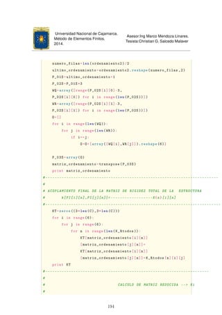 Universidad Nacional de Cajamarca.
Método de Elementos Finitos.
2014.
Asesor:Ing Marco Mendoza Linares.
Tesista:Christian G. Salcedo Malaver
numero_filas=len(ordenamiento2)/2
ultimo_ordenamiento=ordenamiento2.reshape(numero_filas ,2)
P_01S=ultimo_ordenamiento+1
P_02S=P_01S*3
WQ=array([range(P_02S[i][0]-3,
P_02S[i][0]) for i in range(len(P_02S ))])
WR=array([range(P_02S[i][1]-3,
P_02S[i][1]) for i in range(len(P_02S ))])
O=[]
for i in range(len(WQ)):
for j in range(len(WR)):
if i==j:
O=O+[array([WQ[i],WR[j]]). reshape(6)]
P_03S=array(O)
matriz_ordenamiento=transpose(P_03S)
print matriz_ordenamiento
#--------------------------------------------------------------------------
#
# ACOPLAMIENTO FINAL DE LA MATRIZ DE RIGIDEZ TOTAL DE LA ESTRUCTURA
# k[PI[i][n],PI[j][n]]------------------K{n}[i][n]
#---------------------------------------------------------------------------
KT=zeros((3*len(C),3*len(C)))
for i in range(6):
for j in range(6):
for n in range(len(K_Rtodos )):
KT[matriz_ordenamiento[i][n]]
[matriz_ordenamiento[j][n]]=
KT[matriz_ordenamiento[i][n]]
[matriz_ordenamiento[j][n]]+K_Rtodos[n][i][j]
print KT
#----------------------------------------------------------------------
#
# CALCULO DE MATRIZ REDUCIDA -- Ki
#
194
 