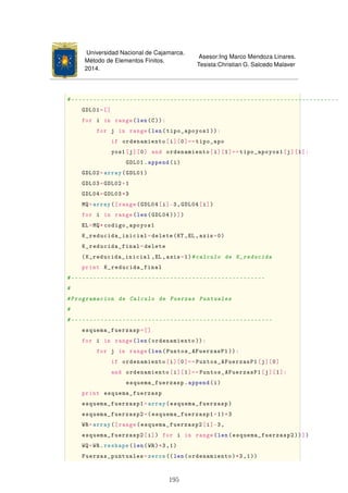 Universidad Nacional de Cajamarca.
Método de Elementos Finitos.
2014.
Asesor:Ing Marco Mendoza Linares.
Tesista:Christian G. Salcedo Malaver
#-------------------------------------------------------------------------
GDL01=[]
for i in range(len(C)):
for j in range(len(tipo_apoyos1 )):
if ordenamiento[i][0]==tipo_apo
yos1[j][0] and ordenamiento[i][1]==tipo_apoyos1[j][1]:
GDL01.append(i)
GDL02=array(GDL01)
GDL03=GDL02+1
GDL04=GDL03*3
MQ=array([range(GDL04[i]-3,GDL04[i])
for i in range(len(GDL04))])
EL=MQ*codigo_apoyos1
K_reducida_inicial=delete(KT ,EL ,axis=0)
K_reducida_final=delete
(K_reducida_inicial ,EL ,axis=1)#calculo de K_reducida
print K_reducida_final
#-----------------------------------------------------
#
#Programacion de Calculo de Fuerzas Puntuales
#
#-------------------------------------------------------
esquema_fuerzasp=[]
for i in range(len(ordenamiento )):
for j in range(len(Puntos_AFuerzasP1 )):
if ordenamiento[i][0]==Puntos_AFuerzasP1[j][0]
and ordenamiento[i][1]==Puntos_AFuerzasP1[j][1]:
esquema_fuerzasp.append(i)
print esquema_fuerzasp
esquema_fuerzasp1=array(esquema_fuerzasp)
esquema_fuerzasp2=(esquema_fuerzasp1+1)*3
WR=array([range(esquema_fuerzasp2[i]-3,
esquema_fuerzasp2[i]) for i in range(len(esquema_fuerzasp2 ))])
WQ=WR.reshape(len(WR)*3,1)
Fuerzas_puntuales=zeros ((len(ordenamiento)*3,1))
195
 