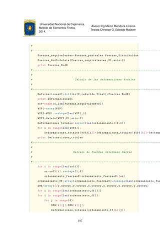 Universidad Nacional de Cajamarca.
Método de Elementos Finitos.
2014.
Asesor:Ing Marco Mendoza Linares.
Tesista:Christian G. Salcedo Malaver
#
#----------------------------------------------------------------------------
Fuerzas_nequivalentes=Fuerzas_puntuales-Fuerzas_Distribuidas
Fuerzas_NodD=delete(Fuerzas_nequivalentes ,EL ,axis=0)
print Fuerzas_NodD
#----------------------------------------------------------------------------
#
# Calculo de las deformaciones Nodales
#
#----------------------------------------------------------------------------
Deformaciones01=dot(inv(K_reducida_final),Fuerzas_NodD)
print Deformaciones01
WUP=range(0,len(Fuerzas_nequivalentes ))
WUP1=array(WUP)
WUP2=WUP1.reshape(len(WUP),1)
WUP3=delete(WUP2 ,EL,axis=0)
Deformaciones_totales=zeros ((len(ordenamiento)*3,1))
for i in range(len(WUP3)):
Deformaciones_totales[WUP3[i]]=Deformaciones_totales[WUP3[i]]+Deforma
print Deformaciones_totales
#----------------------------------------------------------------------------
#
# Calculo de Fuerzas Internasx -Barras
#
#----------------------------------------------------------------------------
for i in range(len(us01)):
sx=us01[i].reshape(1,6)
ordenamiento_fuerzasU=ordenamiento_fuerzasU+[sx]
ordenamiento_ff=array(ordenamiento_fuerzasU ). reshape(len(ordenamiento_fue
SMR=array([[0.000000 ,0.000000 ,0.000000 ,0.000000 ,0.000000 ,0.000000]
for i in range(len(ordenamiento_ff ))])
for i in range(len(ordenamiento_ff )):
for j in range(6):
SMR[i][j]=SMR[i][j]+
Deformaciones_totales[ordenamiento_ff[i][j]]
197
 