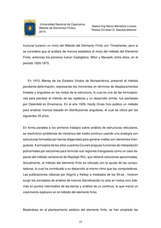 Universidad Nacional de Cajamarca.
Método de Elementos Finitos.
2014.
Asesor:Ing Marco Mendoza Linares.
Tesista:Christian G. Salcedo Malaver
tructural tuvieron un inicio del Método del Elemento Finito con Timoshenko, pero si
se considera que el análisis de marcos establece el inicio del método del Elemento
Finito, entonces los pioneros fueron Castigliano, Mhor y Maxwell, entre otros, en el
periodo 1850-1875.
En 1915, Maney de los Estados Unidos de Norteamérica, presentó el método
pendiente-deformación, expresando los momentos en términos de desplazamientos
lineales y angulares en los nodos de la estructura, lo cual es una de las formulacio-
nes para plantear el método de las rigideces y un desarrollo similar, fue planteado
por Ostenfeld en Dinamarca. En el año 1929, Hardy Cross hizo público un método
para analizar marcos basado en distribuciones angulares, el cual se utilizó por los
siguientes 35 años.
En forma paralela a los primeros trabajos sobre análisis de estructuras reticulares,
se resolvieron problemas de mecánica del medio continuo usando una analogía con
estructuras formadas por barras diagonales para generar mallas con elementos trian-
gulares. A principios de los años cuarenta Courant propuso funciones de interpolación
polinomiales por secciones para formular sub regiones triangulares como un caso es-
pecial del método variacional de Rayleigh-Ritz, que obtiene soluciones aproximadas.
Actualmente, el método del elemento ﬁnito es utilizado con la ayuda de las compu-
tadoras, lo cual ha contribuido a su desarrollo al mismo ritmo que las computadoras.
Las publicaciones clásicas por Argyris y Kelsey a mediados de los 50-as , hicieron
surgir los conceptos de análisis de marcos discretizando no solo en nodos sino ade-
más en puntos intermedios de las barras y análisis de un continuo, lo que marcó un
crecimiento explosivo en el método del elemento ﬁnito.
Basándose en el planteamiento estático del elemento ﬁnito, se han ampliado las
19
 
