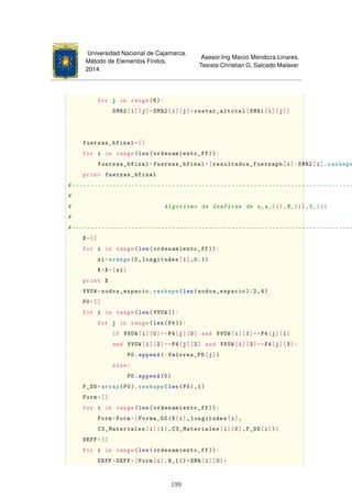 Universidad Nacional de Cajamarca.
Método de Elementos Finitos.
2014.
Asesor:Ing Marco Mendoza Linares.
Tesista:Christian G. Salcedo Malaver
for j in range(6):
SMR2[i][j]=SMR2[i][j]+restar_altotal[SMR1[i][j]]
fuerzas_bfinal=[]
for i in range(len(ordenamiento_ff )):
fuerzas_bfinal=fuerzas_bfinal+[resultados_fuerzapb[i]-SMR2[i].reshape
print fuerzas_bfinal
#----------------------------------------------------------------------------
#
# Algoritmo de Graficas de u,a_{i},M_{i},V_{i}
#
#----------------------------------------------------------------------------
X=[]
for i in range(len(ordenamiento_ff )):
xi=arange(0,longitudes[i],0.1)
X=X+[xi]
print X
VVUW=nodos_espacio.reshape(len(nodos_espacio)/2,4)
P0=[]
for i in range(len(VVUW)):
for j in range(len(F4)):
if VVUW[i][0]==F4[j][0] and VVUW[i][1]==F4[j][1]
and VVUW[i][2]==F4[j][2] and VVUW[i][3]==F4[j][3]:
P0.append(-Valores_FD[j])
else:
P0.append(0)
F_DD=array(P0). reshape(len(P0),1)
Form=[]
for i in range(len(ordenamiento_ff )):
Form=Form+[Forma_GG(X[i],longitudes[i],
C3_Materiales[i][1],C3_Materiales[i][0],F_DD[i])]
DEFF=[]
for i in range(len(ordenamiento_ff )):
DEFF=DEFF+[Form[i].N_1()*SMR[i][0]+
199
 