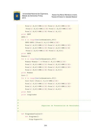 Universidad Nacional de Cajamarca.
Método de Elementos Finitos.
2014.
Asesor:Ing Marco Mendoza Linares.
Tesista:Christian G. Salcedo Malaver
Form[i].N_2()*SMR[i][1]+Form[i].N_3()*SMR[i][2]
+Form[i].N_4()*SMR[i][3]+Form[i].N_5()*SMR[i][4]+
Form[i].N_6()*SMR[i][5]+Form[i].R_1()]
print DEFF
DEFG=[]
for i in range(len(ordenamiento_ff )):
DEFG=DEFG+[(Form[i].W_1()*SMR[i][0]+
Form[i].W_2()*SMR[i][1]+Form[i].W_3()*SMR[i][2]+
Form[i].W_4()*SMR[i][3]+Form[i].W_5()*SMR[i][4]
+Form[i].W_6()*SMR[i][5]+Form[i].R_2())]
print DEFG
Momenx=[]
for i in range(len(ordenamiento_ff )):
Momenx=Momenx+[-1*(Form[i].M_1()*SMR[i][0]+
Form[i].M_2()*SMR[i][1]+Form[i].M_3()*SMR[i][2]+
Form[i].M_4()*SMR[i][3]+Form[i].M_5()*SMR[i][4]+
Form[i].M_6()*SMR[i][5]+Form[i].R_3 ())]
print Momenx
Cort=[]
for i in range(len(ordenamiento_ff )):
Cort=Cort+[Form[i].V_1()*SMR[i][0]+
Form[i].V_2()*SMR[i][1]+Form[i].V_3()*SMR[i][2]+
Form[i].V_4()*SMR[i][3]+Form[i].V_5()*SMR[i][4]+
Form[i].V_6()*SMR[i][5]+Form[i].R_4()]
print Cort
print longitudes
#----------------------------------------------------------------------------
#
# Algoritmo de Presentacion de Resultados.
#
#----------------------------------------------------------------------------
def Diagramasfinales ():
def Diagrama ():
fiig=figure(1)
200
 