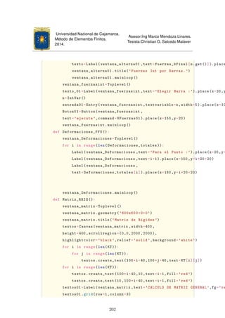 Universidad Nacional de Cajamarca.
Método de Elementos Finitos.
2014.
Asesor:Ing Marco Mendoza Linares.
Tesista:Christian G. Salcedo Malaver
texto=Label(ventana_alterna01 ,text=fuerzas_bfinal[n.get()]). place
ventana_alterna01.title('Fuerzas Int por Barras.')
ventana_alterna01.mainloop ()
ventana_fuerzasint=Toplevel ()
texto_01=Label(ventana_fuerzasint ,text='Elegir Barra :'). place(x=20 ,y
n=IntVar ()
entrada01=Entry(ventana_fuerzasint ,textvariable=n,width=5). place(x=10
Boton01=Button(ventana_fuerzasint ,
text='ejecuta ',command=VFuerzas01 ). place(x=150 ,y=20)
ventana_fuerzasint.mainloop ()
def Deformaciones_FFU ():
ventana_Deformaciones=Toplevel ()
for i in range(len(Deformaciones_totales )):
Label(ventana_Deformaciones ,text='Para el Punto :').place(x=20,y=
Label(ventana_Deformaciones ,text=i+1).place(x=150 ,y=i*20+20)
Label(ventana_Deformaciones ,
text=Deformaciones_totales[i]).place(x=180 ,y=i*20+20)
ventana_Deformaciones.mainloop ()
def Matriz_RRIG ():
ventana_matrix=Toplevel ()
ventana_matrix.geometry('600x600+0+0')
ventana_matrix.title('Matriz de Rigidez ')
textos=Canvas(ventana_matrix ,width=400 ,
height=400 ,scrollregion=(0,0,2000 ,2000),
highlightcolor='black ',relief='solid',background='white ')
for i in range(len(KT)):
for j in range(len(KT)):
textos.create_text(100*i+40,100*j+40 ,text=KT[i][j])
for i in range(len(KT)):
textos.create_text(100*i+40,10,text=i+1,fill='red')
textos.create_text(10,100*i+40,text=i+1,fill='red')
textos01=Label(ventana_matrix ,text='CALCULO DE MATRIZ GENERAL ',fg='re
textos01.grid(row=1,column=3)
202
 