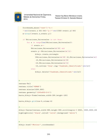 Universidad Nacional de Cajamarca.
Método de Elementos Finitos.
2014.
Asesor:Ing Marco Mendoza Linares.
Tesista:Christian G. Salcedo Malaver
Coordenada_mause['text']='x-
'+str(( evento.x-50)/50)+'y-'+str((550-evento.y)/50)
m=array([evento.x,evento.y])
if Ubicaciones_Universales is not None:
for s in range(len(Ubicaciones_Universales )):
if evento.x==
Ubicaciones_Universales[s][0] and
evento.y==Ubicaciones_Universales[s][1]:
dibujo.create_rectangle
(Ubicaciones_Universales[s][0]-10,Ubicaciones_Universales[s][
-10,Ubicaciones_Universales[s][0]
+10,Ubicaciones_Universales[s][1]
+10,outline='blue',tag='Cuadrado_Identificado '+str(s))
else:
dibujo.delete('Cuadrado_Identificado '+str(s))
#------------------------------------------------------------------------
ventana=Tk()
ventana.title('FEMAX ')
ventana.minsize(1200 ,800)
ventana.geometry('1200x800+0+0')
barra_dibujo=Frame(ventana ,width=200 ,height=100)
barra_dibujo.grid(row=0,column=4)
#--------------------------------------------------------------------------
dibujo=Canvas(ventana ,width=950 ,height=600 ,scrollregion=(-2000 ,-2000 ,2000 ,200
highlightcolor='black ',relief='solid',background='white ')
#----------------------------------------------------------------------------
dibujo.bind('Motion ',coordenadas)
208
 