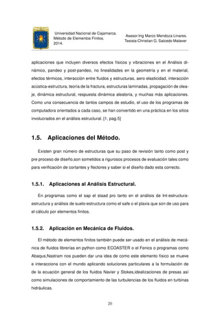 Universidad Nacional de Cajamarca.
Método de Elementos Finitos.
2014.
Asesor:Ing Marco Mendoza Linares.
Tesista:Christian G. Salcedo Malaver
aplicaciones que incluyen diversos efectos físicos y vibraciones en el Análisis di-
námico, pandeo y post-pandeo, no linealidades en la geometría y en el material,
efectos térmicos, interacción entre ﬂuidos y estructuras, aero elasticidad, interacción
acústica-estructura, teoría de la fractura, estructuras laminadas, propagación de olea-
je, dinámica estructural, respuesta dinámica aleatoria, y muchas más aplicaciones.
Como una consecuencia de tantos campos de estudio, el uso de los programas de
computadora orientados a cada caso, se han convertido en una práctica en los sitios
involucrados en el análisis estructural. [1, pag.5]
1.5. Aplicaciones del Método.
Existen gran número de estructuras que su paso de revisión tanto como post y
pre proceso de diseño,son sometidos a rigurosos procesos de evaluación tales como
para veriﬁcación de cortantes y ﬂectores y saber si el diseño dado esta correcto.
1.5.1. Aplicaciones al Análisis Estructural.
En programas como el sap el staad pro tanto en el análisis de Int-estructura-
estructura y análisis de suelo-estructura como el safe o el plaxis que son de uso para
el cálculo por elementos ﬁnitos.
1.5.2. Aplicación en Mecánica de Fluidos.
El método de elementos ﬁnitos también puede ser usado en el análisis de mecá-
nica de ﬂuidos librerías en python como ECOASTER o el Fenics o programas como
Abaqus,Nastram nos pueden dar una idea de como este elemento físico se mueve
e interacciona con el mundo aplicando soluciones particulares a la formulación de
de la ecuación general de los ﬂuidos Navier y Stokes,idealizaciones de presas así
como simulaciones de comportamiento de las turbulencias de los ﬂuidos en turbinas
hidráulicas.
20
 