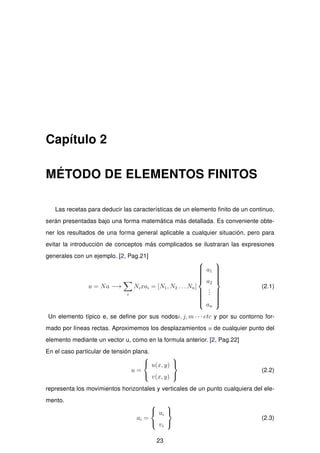 Capítulo 2
MÉTODO DE ELEMENTOS FINITOS
Las recetas para deducir las características de un elemento ﬁnito de un continuo,
serán presentadas bajo una forma matemática más detallada. Es conveniente obte-
ner los resultados de una forma general aplicable a cualquier situación, pero para
evitar la introducción de conceptos más complicados se ilustraran las expresiones
generales con un ejemplo. [2, Pag.21]
u = Na −→
i
Nixai = [N1, N2 . . . Nn]



a1
a2
...
an



(2.1)
Un elemento típico e, se deﬁne por sus nodosi, j, m · · · etc y por su contorno for-
mado por líneas rectas. Aproximemos los desplazamientos u de cualquier punto del
elemento mediante un vector u, como en la formula anterior. [2, Pag.22]
En el caso particular de tensión plana.
u =



u(x, y)
v(x, y)



(2.2)
representa los movimientos horizontales y verticales de un punto cualquiera del ele-
mento.
ai =



ui
vi



(2.3)
23
 