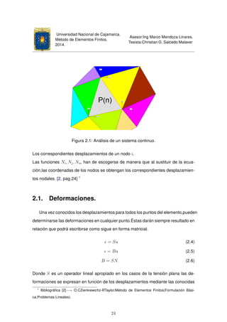 Universidad Nacional de Cajamarca.
Método de Elementos Finitos.
2014.
Asesor:Ing Marco Mendoza Linares.
Tesista:Christian G. Salcedo Malaver
Figura 2.1: Análisis de un sistema continuo.
Los correspondientes desplazamientos de un nodo i.
Las funciones Ni, Nj, Nm han de escogerse de manera que al sustituir de la ecua-
ción,las coordenadas de los nodos se obtengan los correspondientes desplazamien-
tos nodales. [2, pag.24] 1
2.1. Deformaciones.
Una vez conocidos los desplazamientos para todos los puntos del elemento,pueden
determinarse las deformaciones en cualquier punto.Éstas darán siempre resultado en
relación que podrá escribirse como sigue en forma matricial.
= Su (2.4)
= Ba (2.5)
B = SN (2.6)
Donde S es un operador lineal apropiado en los casos de la tensión plana las de-
formaciones se expresan en función de los desplazamientos mediante las conocidas
1
Bibliográﬁca [2]−→ O.CZienkiewichz-RTaylor,Método de Elementos Finitos(Formulación Bási-
ca,Problemas Lineales).
24
 