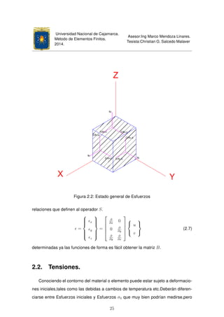 Universidad Nacional de Cajamarca.
Método de Elementos Finitos.
2014.
Asesor:Ing Marco Mendoza Linares.
Tesista:Christian G. Salcedo Malaver
Figura 2.2: Estado general de Esfuerzos
relaciones que deﬁnen al operador S.
=



x
y
z



=





∂
∂x
0
0 ∂
∂y
∂
∂y
∂
∂x








u
v



(2.7)
determinadas ya las funciones de forma es fácil obtener la matriz B.
2.2. Tensiones.
Conociendo el contorno del material o elemento puede estar sujeto a deformacio-
nes iniciales,tales como las debidas a cambios de temperatura etc.Deberán diferen-
ciarse entre Esfuerzos iniciales y Esfuerzos σ0 que muy bien podrían medirse,pero
25
 
