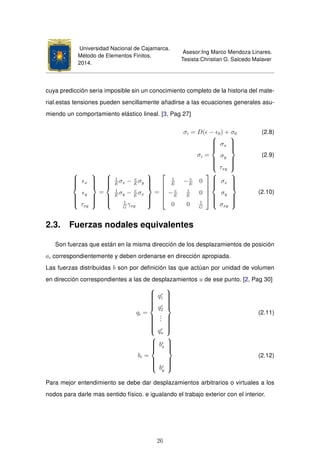 Universidad Nacional de Cajamarca.
Método de Elementos Finitos.
2014.
Asesor:Ing Marco Mendoza Linares.
Tesista:Christian G. Salcedo Malaver
cuya predicción seria imposible sin un conocimiento completo de la historia del mate-
rial.estas tensiones pueden sencillamente añadirse a las ecuaciones generales asu-
miendo un comportamiento elástico lineal. [3, Pag 27]
σi = D( − 0) + σ0 (2.8)
σi =



σx
σy
τxy



(2.9)



x
y
τxy



=



1
E
σx − v
E
σy
1
E
σy − v
E
σx
1
G
γxy



=





1
E
− v
E
0
− v
E
1
E
0
0 0 1
G








σx
σy
σxy



(2.10)
2.3. Fuerzas nodales equivalentes
Son fuerzas que están en la misma dirección de los desplazamientos de posición
ai correspondientemente y deben ordenarse en dirección apropiada.
Las fuerzas distribuidas b son por deﬁnición las que actúan por unidad de volumen
en dirección correspondientes a las de desplazamientos u de ese punto. [2, Pag 30]
qi =



qe
1
qe
2
...
qe
n



(2.11)
bi =



be
x
be
y



(2.12)
Para mejor entendimiento se debe dar desplazamientos arbitrarios o virtuales a los
nodos para darle mas sentido físico. e igualando el trabajo exterior con el interior.
26
 