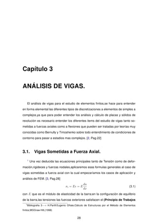 Capítulo 3
ANÁLISIS DE VIGAS.
El análisis de vigas para el estudio de elementos ﬁnitos,se hace para entender
en forma elemental las diferentes tipos de discretizaciones a elementos de simples a
complejos,ya que para poder entender los análisis y cálculo de placas y sólidos de
revolución es necesario entender los diferentes items del estudio de vigas tanto so-
metidas a fuerzas axiales como a ﬂexiones que pueden ser tratadas por teorías muy
conocidas como Bernully y Timoshenko sobre todo entendimiento de condiciones de
contorno para pasar a estadios mas complejos. [2, Pag.22]
3.1. Vigas Sometidas a Fuerza Axial.
1
Una vez deducida las ecuaciones principales tanto de Tensión como de defor-
mación,rigideces y fuerzas nodales,aplicaremos esas formulas generales al caso de
vigas sometidas a fuerza axial con la cual empezaríamos los casos de aplicación y
análisis de FEM. [3, Pag.28]
σi = E = E
du
dx
(3.1)
con E que es el módulo de elasticidad de la barra;en la conﬁguración de equilibrio
de la barra,las tensiones las fuerzas exteriores satisfacen el (Principio de Trabajos
1
Bibliograﬁa 3−→ H.Partll:Eugenio Oñate,Cálculo de Estructuras por el Método de Elementos
ﬁnitos,MGGraw-Hill,(1998)
28
 