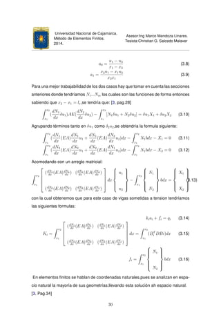 Universidad Nacional de Cajamarca.
Método de Elementos Finitos.
2014.
Asesor:Ing Marco Mendoza Linares.
Tesista:Christian G. Salcedo Malaver
a0 =
u1 − u2
x1 − x2
(3.8)
a1 =
x2u1 − x1u2
x2x1
(3.9)
Para una mejor trabajabilidad de los dos casos hay que tomar en cuenta las secciones
anteriores donde tendríamos Ni...Nm los cuales son las funciones de forma entonces
sabiendo que x2 − x1 = le,se tendría que: [3, pag.28]
x2
x1
(
dN1
dx
δu1)AE(
dN2
dx
δu2) −
x2
x1
[N1δu1 + N2δu2] = δu1X1 + δu2X2 (3.10)
Agrupando términos tanto en δu1 como δ2u2,se obtendría la formula siguiente:
x2
x1
(
dN1
dx
(EA)
dN1
dx
u1 +
dN1
dx
(EA)
dN2
dx
u2)dx −
x2
x1
N1bdx − X1 = 0 (3.11)
x2
x1
(
dN2
dx
(EA)
dN2
dx
u1 +
dN2
dx
(EA)
dN1
dx
u2)dx −
x2
x1
N1bdx − X2 = 0 (3.12)
Acomodando con un arreglo matricial:
x2
x1





(dN1
dx
(EA)dN1
dx
) (dN1
dx
(EA)dN2
dx
)
(dN2
dx
(EA)dN2
dx
) (dN2
dx
(EA)dN1
dx
)





dx



u1
u2



−
x2
x1



N1
N2



bdx =



X1
X2



(3.13)
con la cual obtenemos que para este caso de vigas sometidas a tension tendríamos
las siguientes formulas:
kiai + fi = qi (3.14)
Ki =
x2
x1





(dN1
dx
(EA)dN1
dx
) (dN1
dx
(EA)dN2
dx
)
(dN2
dx
(EA)dN2
dx
) (dN2
dx
(EA)dN1
dx
)





dx =
x2
x1
(BT
i DBi)dx (3.15)
fi =
x2
x1



N1
N2



bdx (3.16)
En elementos ﬁnitos se hablan de coordenadas naturales,pues se analizan en espa-
cio natural la mayoría de sus geometrías,llevando esta solución ah espacio natural.
[3, Pag.34]
30
 