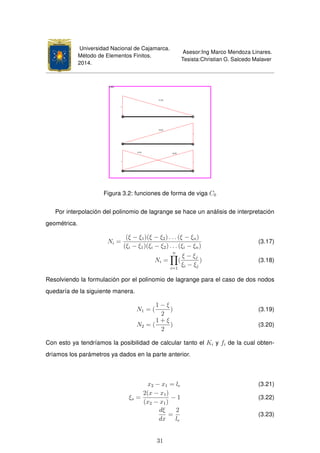 Universidad Nacional de Cajamarca.
Método de Elementos Finitos.
2014.
Asesor:Ing Marco Mendoza Linares.
Tesista:Christian G. Salcedo Malaver
Figura 3.2: funciones de forma de viga C0
Por interpolación del polinomio de lagrange se hace un análisis de interpretación
geométrica.
Ni =
(ξ − ξ1)(ξ − ξ2) . . . (ξ − ξn)
(ξi − ξ1)(ξi − ξ2) . . . (ξi − ξn)
(3.17)
Ni =
n
i=1
(
ξ − ξj
ξi − ξj
) (3.18)
Resolviendo la formulación por el polinomio de lagrange para el caso de dos nodos
quedaría de la siguiente manera.
N1 = (
1 − ξ
2
) (3.19)
N2 = (
1 + ξ
2
) (3.20)
Con esto ya tendríamos la posibilidad de calcular tanto el Ki y fi de la cual obten-
dríamos los parámetros ya dados en la parte anterior.
x2 − x1 = le (3.21)
ξs =
2(x − x1)
(x2 − x1)
− 1 (3.22)
dξ
dx
=
2
le
(3.23)
31
 