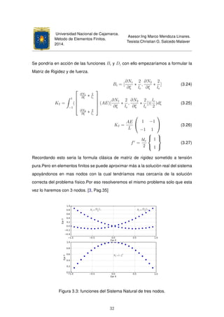 Universidad Nacional de Cajamarca.
Método de Elementos Finitos.
2014.
Asesor:Ing Marco Mendoza Linares.
Tesista:Christian G. Salcedo Malaver
Se pondría en acción de las funciones Bi y Di con ello empezaríamos a formular la
Matriz de Rigidez y de fuerza.
Bi = [
∂N1
∂ξ
∗
2
le
,
∂N2
∂ξ
∗
2
le
] (3.24)
KI =
1
−1
(





∂N1
∂ξ
∗ 2
le
∂N2
∂ξ
∗ 2
le





(AE)[
∂N1
∂ξ
∗
2
le
,
∂N2
∂ξ
∗
2
le
])(
le
2
)dξ (3.25)
KI =
AE
L


1 −1
−1 1

 (3.26)
fe
=
ble
2



1
1



(3.27)
Recordando esto seria la formula clásica de matriz de rigidez sometido a tensión
pura.Pero en elementos ﬁnitos se puede aproximar más a la solución real del sistema
apoyándonos en mas nodos con la cual tendríamos mas cercanía de la solución
correcta del problema físico.Por eso resolveremos el mismo problema solo que esta
vez lo haremos con 3 nodos. [3, Pag.35]
Figura 3.3: funciones del Sistema Natural de tres nodos.
32
 